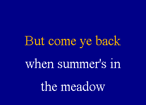 But come ye back

When summefs in

the meadow