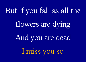 But if you fall as all the

flowers are dying

And you are dead

I miss you so