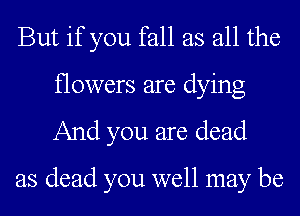 But if you fall as all the

flowers are dying
And you are dead

as dead you well may be