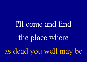 I'll come and find

the place Where

as dead you well may be