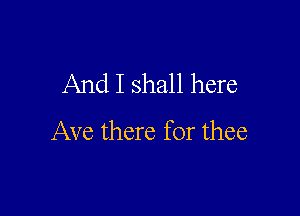And I shall here

Ave there for thee