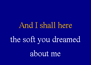 And I shall here

the soft you dreamed

about me