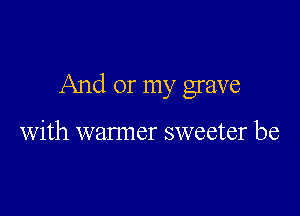 And or my grave

with warmer sweeter be