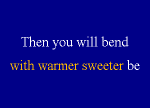 Then you will bend

with warmer sweeter be