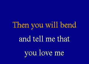 Then you will bend

and tell me that

you love me