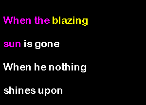 When the blazing

sun is gone

When he nothing

shines upon