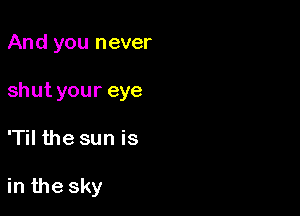 And you never
shut your eye

'Til the sun is

in the sky