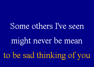 Some others I've seen
might never be mean

to be sad thinking of you