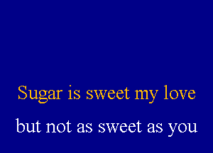 Sugar is sweet my love

but not as sweet as you