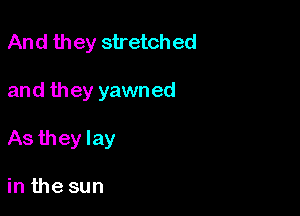 And they stretch ed

and they yawned
As they lay

in the sun