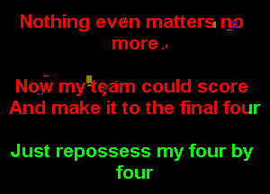 Nothing even matters. r16
more ..

Nazi! mygtea'm could score
And make it to the final four

Just repossess my four by
four