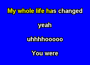 My whole life has changed

yeah
uhhhhooooo

You were
