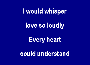 I would whisper

love so loudly
Every heart

could understand