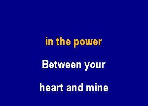 in the power

Between your

heart and mine