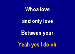 Whoa love

and only love

Between your

Yeah yes I do oh