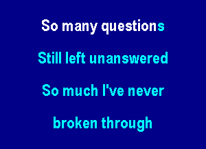 So many questions
Still left unanswered

So much I've never

broken through