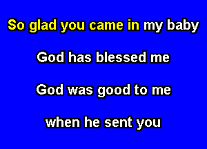 So glad you came in my baby

God has blessed me
God was good to me

when he sent you