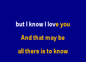 but I know I love you

And that may be

all there is to know