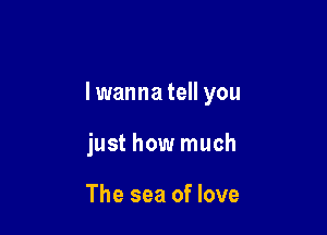 lwanna tell you

just how much

The sea of love