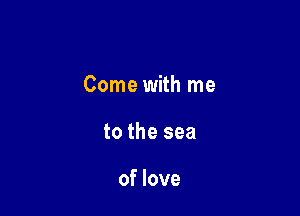 Come with me

to the sea

of love