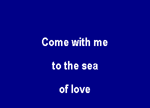 Come with me

to the sea

of love