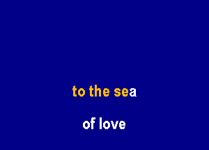 to the sea

of love