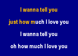 I wanna tell you
just how much I love you

lwanna tell you

oh how much I love you