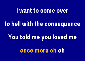 lwant to come over

to hell with the consequence

You told me you loved me

once more oh oh