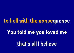 to hell with the consequence

You told me you loved me

that's all I believe