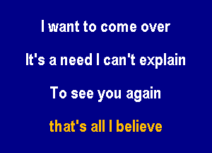 lwant to come over

It's a need I can't explain

To see you again

that's all I believe