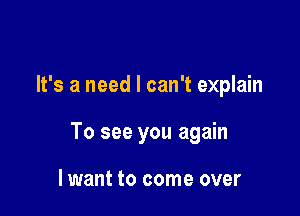 It's a need I can't explain

To see you again

lwant to come over