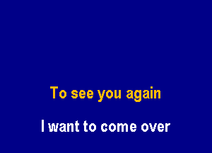 To see you again

lwant to come over