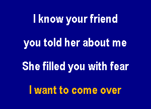 I know your friend

you told her about me

She filled you with fear

lwant to come over