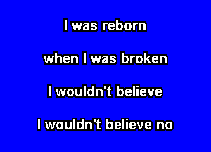 l was reborn

when I was broken

I wouldn't believe

I wouldn't believe no