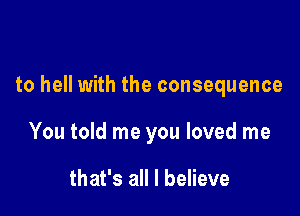 to hell with the consequence

You told me you loved me

that's all I believe