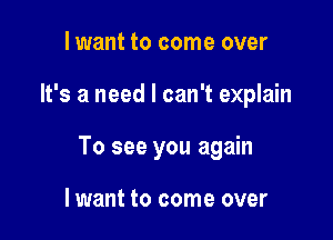 lwant to come over

It's a need I can't explain

To see you again

lwant to come over