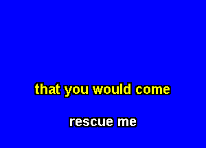 that you would come

rescue me