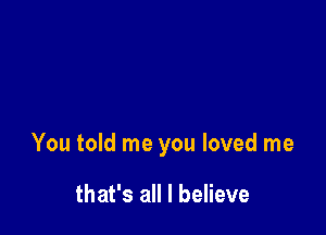 You told me you loved me

that's all I believe