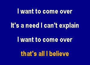 lwant to come over

It's a need I can't explain

lwant to come over

that's all I believe