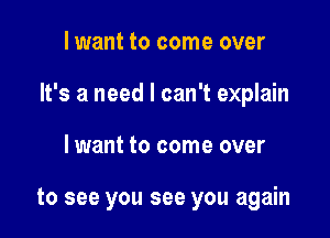 lwant to come over

It's a need I can't explain

lwant to come over

to see you see you again