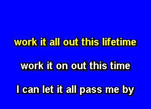 work it all out this lifetime

work it on out this time

I can let it all pass me by