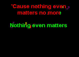 'Cause nothing even-s
matters no more

Nothirllg, even matters