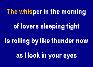 The whisper in the morning
of lovers sleeping tight
ls rolling by like thunder now

as I look in your eyes