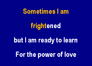 Sometimes I am

frightened

but I am ready to learn

For the power of love