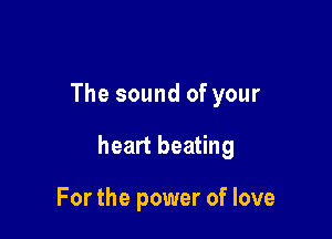 The sound of your

heart beating

For the power of love