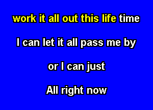 work it all out this life time

I can let it all pass me by

or I can just

All right now