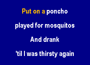 Put on a poncho
played for mosquitos

And drank

'til I was thirsty again