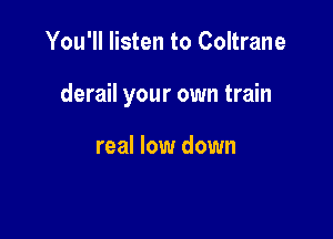 You'll listen to Coltrane

derail your own train

real low down