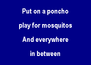 Put on a poncho

play for mosquitos

And everywhere

in between