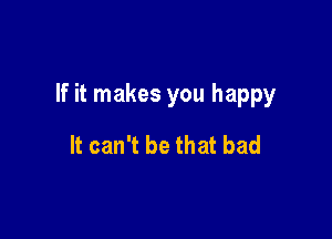 If it makes you happy

It can't be that bad